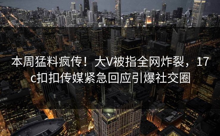 本周猛料疯传！大V被指全网炸裂，17c扣扣传媒紧急回应引爆社交圈