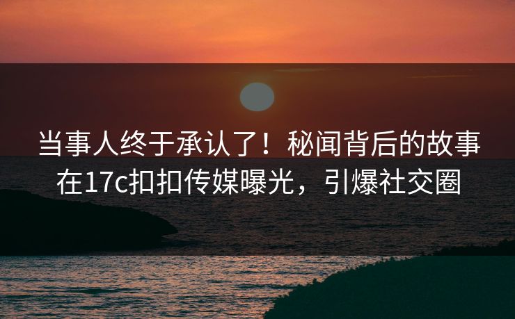 当事人终于承认了！秘闻背后的故事在17c扣扣传媒曝光，引爆社交圈