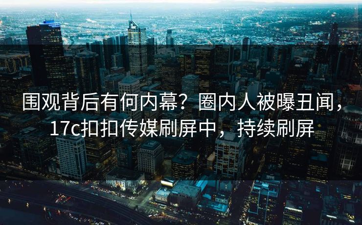 围观背后有何内幕？圈内人被曝丑闻，17c扣扣传媒刷屏中，持续刷屏