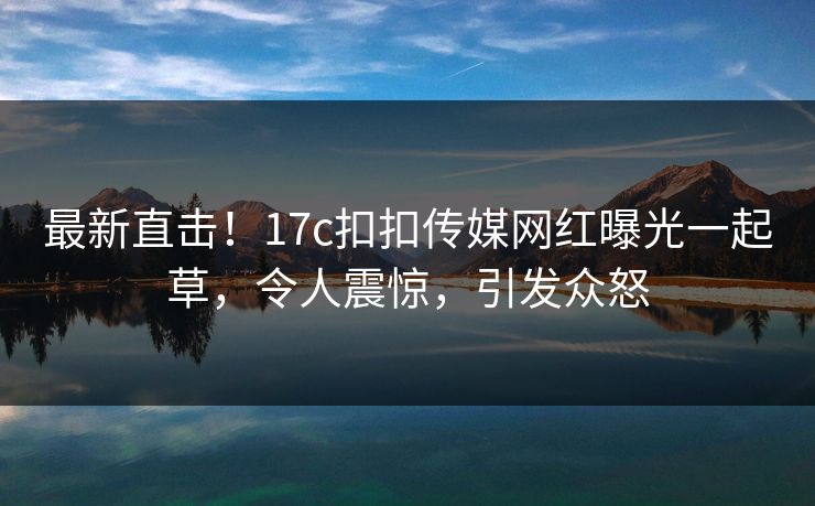 最新直击！17c扣扣传媒网红曝光一起草，令人震惊，引发众怒