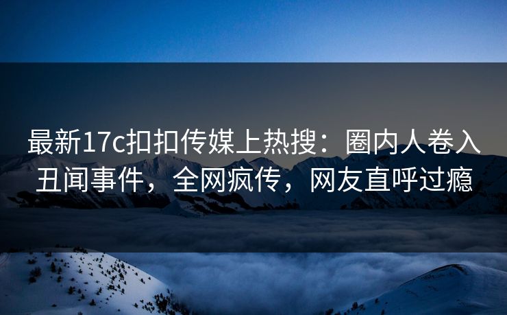 最新17c扣扣传媒上热搜：圈内人卷入丑闻事件，全网疯传，网友直呼过瘾