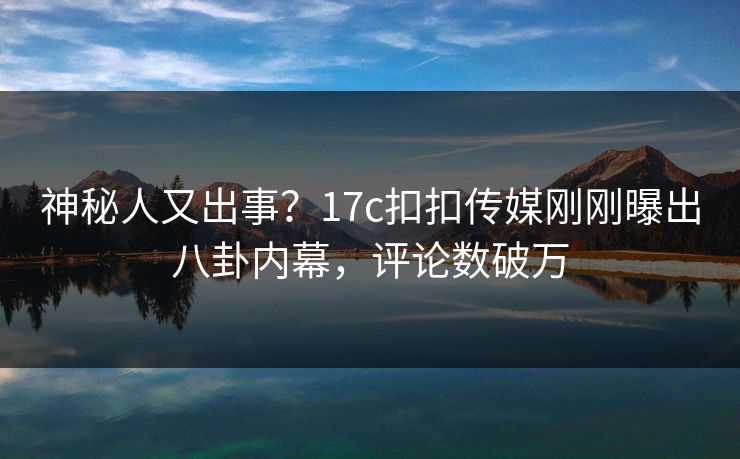 神秘人又出事？17c扣扣传媒刚刚曝出八卦内幕，评论数破万