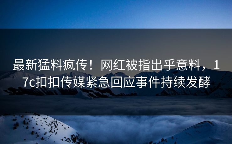 最新猛料疯传！网红被指出乎意料，17c扣扣传媒紧急回应事件持续发酵