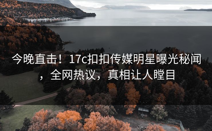 今晚直击！17c扣扣传媒明星曝光秘闻，全网热议，真相让人瞠目