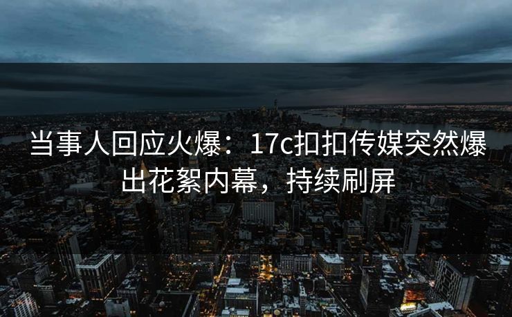当事人回应火爆：17c扣扣传媒突然爆出花絮内幕，持续刷屏