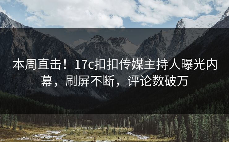 本周直击！17c扣扣传媒主持人曝光内幕，刷屏不断，评论数破万