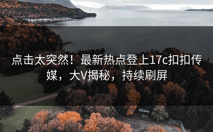 点击太突然！最新热点登上17c扣扣传媒，大V揭秘，持续刷屏