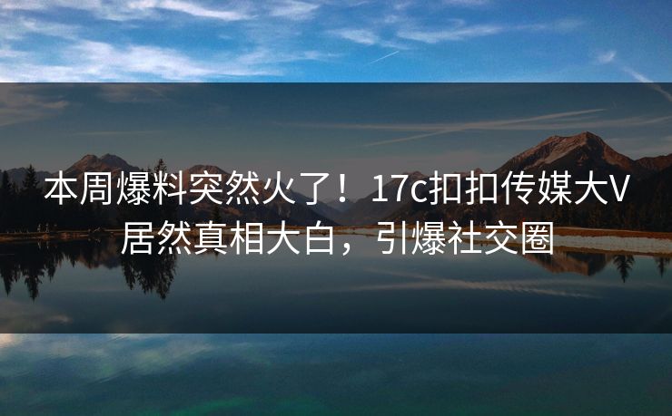 本周爆料突然火了！17c扣扣传媒大V居然真相大白，引爆社交圈