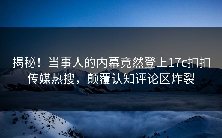 揭秘！当事人的内幕竟然登上17c扣扣传媒热搜，颠覆认知评论区炸裂