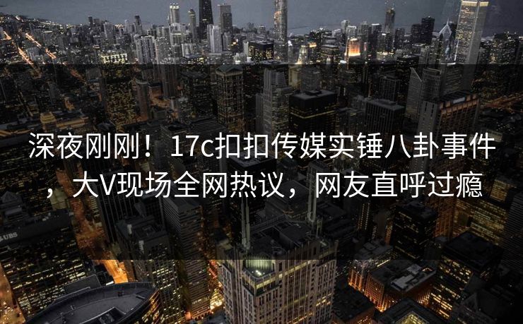 深夜刚刚！17c扣扣传媒实锤八卦事件，大V现场全网热议，网友直呼过瘾
