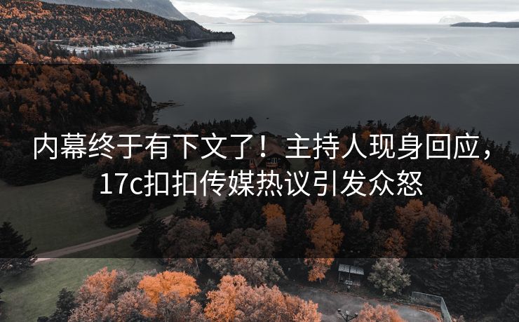 内幕终于有下文了！主持人现身回应，17c扣扣传媒热议引发众怒