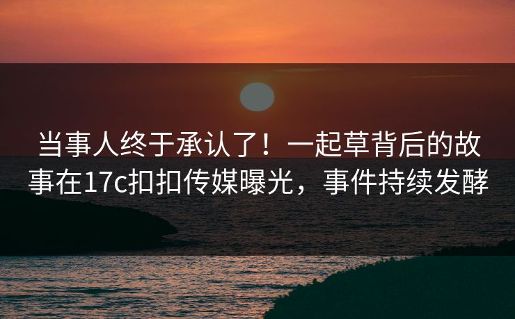 当事人终于承认了！一起草背后的故事在17c扣扣传媒曝光，事件持续发酵