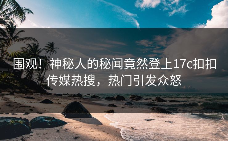 围观！神秘人的秘闻竟然登上17c扣扣传媒热搜，热门引发众怒