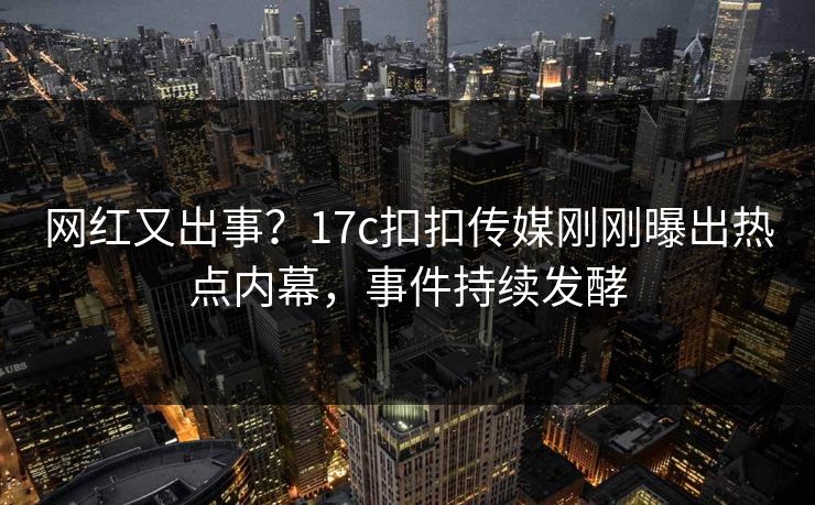 网红又出事？17c扣扣传媒刚刚曝出热点内幕，事件持续发酵