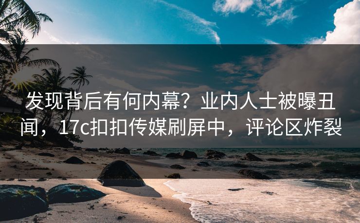 发现背后有何内幕？业内人士被曝丑闻，17c扣扣传媒刷屏中，评论区炸裂