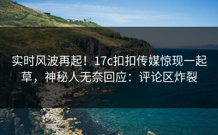实时风波再起！17c扣扣传媒惊现一起草，神秘人无奈回应：评论区炸裂