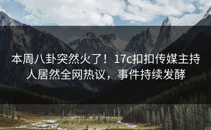 本周八卦突然火了！17c扣扣传媒主持人居然全网热议，事件持续发酵
