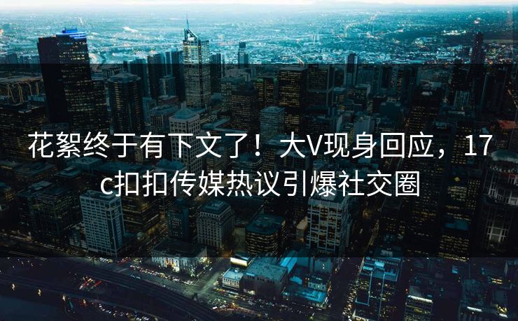 花絮终于有下文了！大V现身回应，17c扣扣传媒热议引爆社交圈