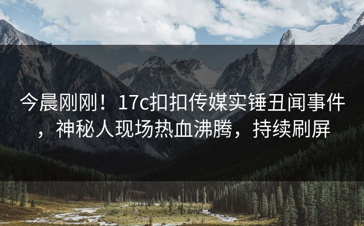 今晨刚刚！17c扣扣传媒实锤丑闻事件，神秘人现场热血沸腾，持续刷屏
