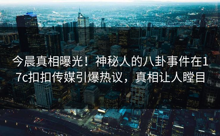今晨真相曝光！神秘人的八卦事件在17c扣扣传媒引爆热议，真相让人瞠目