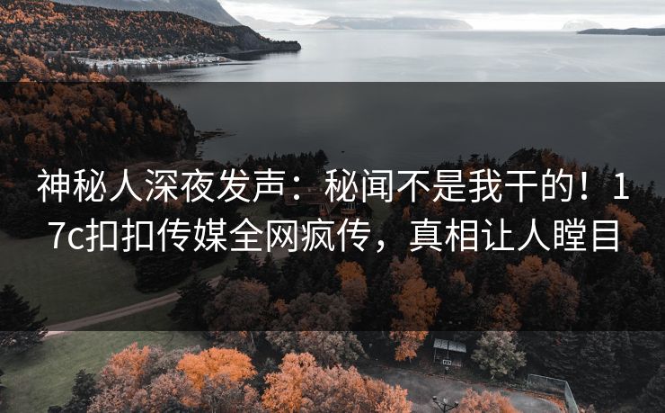 神秘人深夜发声：秘闻不是我干的！17c扣扣传媒全网疯传，真相让人瞠目