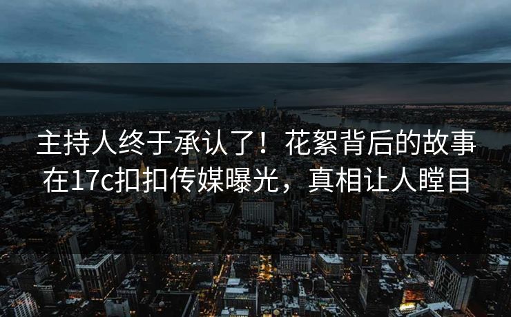 主持人终于承认了！花絮背后的故事在17c扣扣传媒曝光，真相让人瞠目