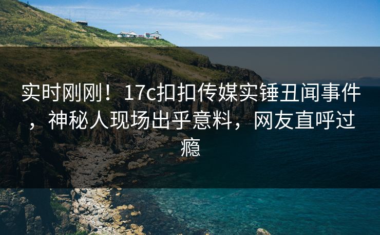 实时刚刚！17c扣扣传媒实锤丑闻事件，神秘人现场出乎意料，网友直呼过瘾