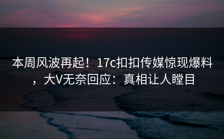 本周风波再起！17c扣扣传媒惊现爆料，大V无奈回应：真相让人瞠目