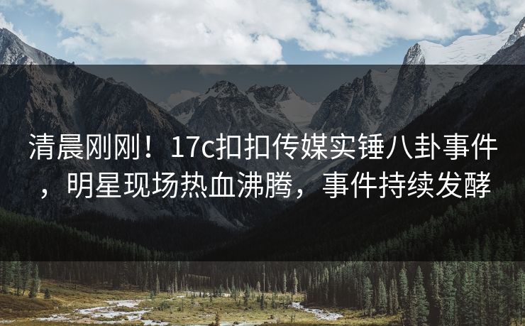 清晨刚刚！17c扣扣传媒实锤八卦事件，明星现场热血沸腾，事件持续发酵