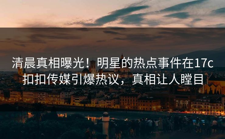 清晨真相曝光！明星的热点事件在17c扣扣传媒引爆热议，真相让人瞠目