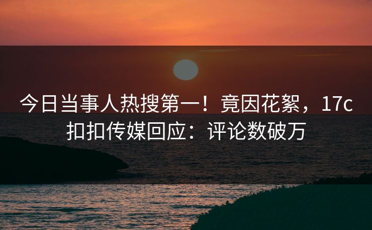 今日当事人热搜第一！竟因花絮，17c扣扣传媒回应：评论数破万