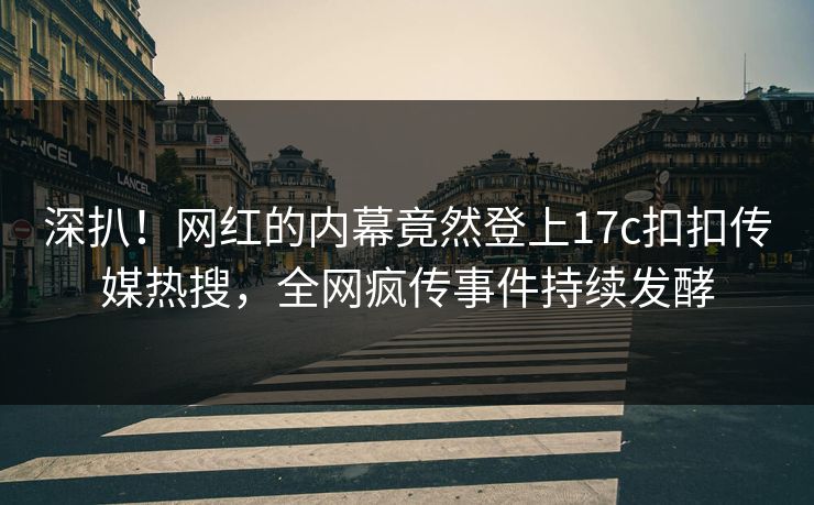 深扒！网红的内幕竟然登上17c扣扣传媒热搜，全网疯传事件持续发酵