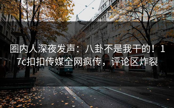 圈内人深夜发声：八卦不是我干的！17c扣扣传媒全网疯传，评论区炸裂