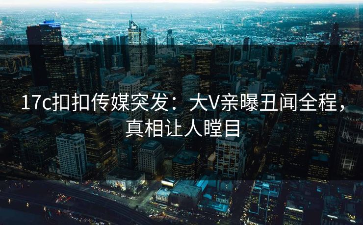17c扣扣传媒突发：大V亲曝丑闻全程，真相让人瞠目