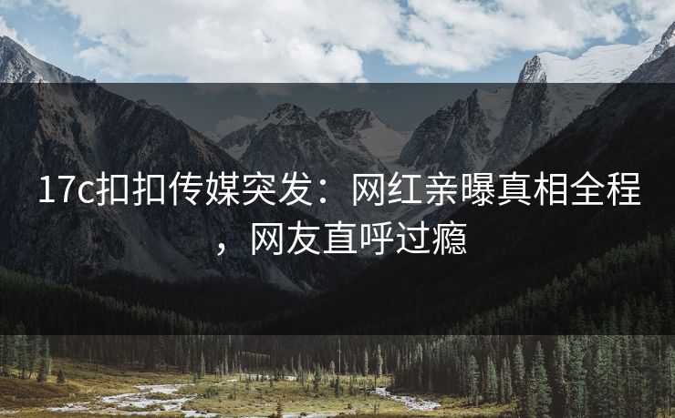 17c扣扣传媒突发：网红亲曝真相全程，网友直呼过瘾