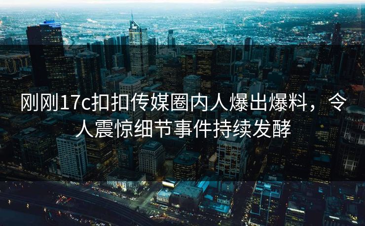 刚刚17c扣扣传媒圈内人爆出爆料，令人震惊细节事件持续发酵