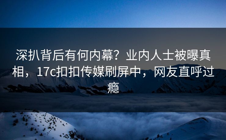 深扒背后有何内幕？业内人士被曝真相，17c扣扣传媒刷屏中，网友直呼过瘾