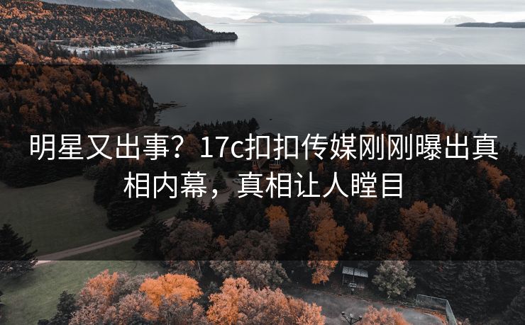 明星又出事？17c扣扣传媒刚刚曝出真相内幕，真相让人瞠目