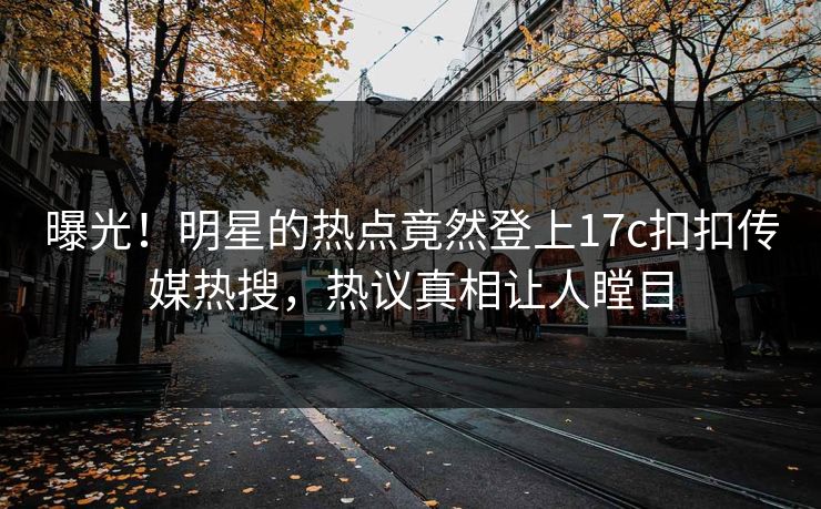 曝光！明星的热点竟然登上17c扣扣传媒热搜，热议真相让人瞠目