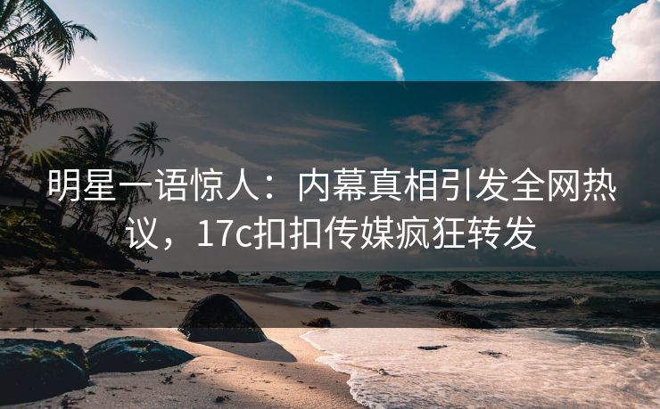 明星一语惊人：内幕真相引发全网热议，17c扣扣传媒疯狂转发