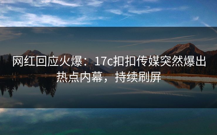 网红回应火爆：17c扣扣传媒突然爆出热点内幕，持续刷屏