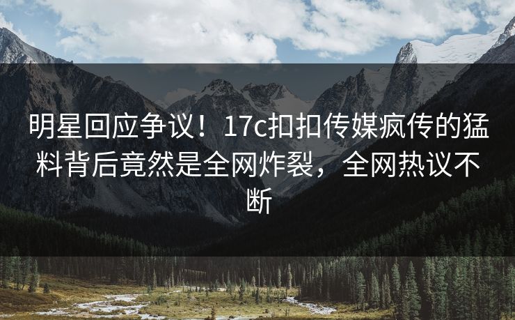 明星回应争议！17c扣扣传媒疯传的猛料背后竟然是全网炸裂，全网热议不断