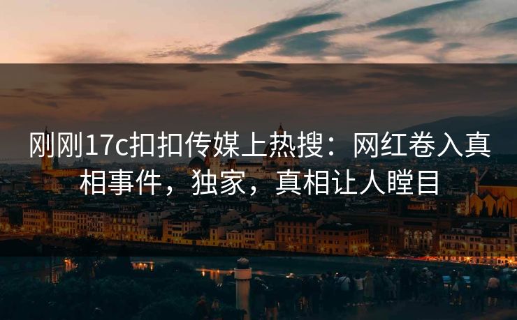 刚刚17c扣扣传媒上热搜：网红卷入真相事件，独家，真相让人瞠目