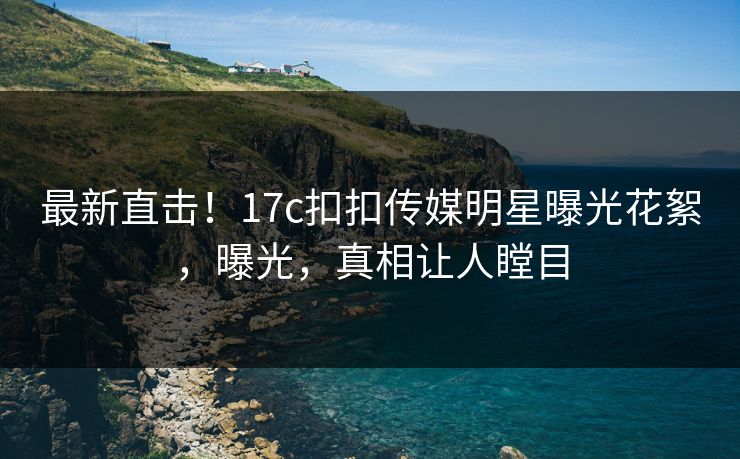 最新直击！17c扣扣传媒明星曝光花絮，曝光，真相让人瞠目