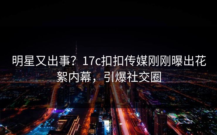 明星又出事？17c扣扣传媒刚刚曝出花絮内幕，引爆社交圈