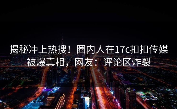 揭秘冲上热搜！圈内人在17c扣扣传媒被爆真相，网友：评论区炸裂