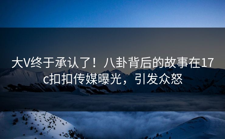 大V终于承认了！八卦背后的故事在17c扣扣传媒曝光，引发众怒