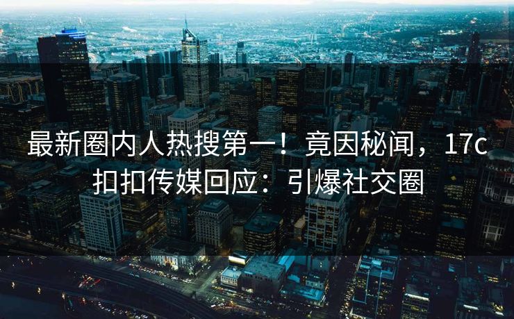 最新圈内人热搜第一！竟因秘闻，17c扣扣传媒回应：引爆社交圈