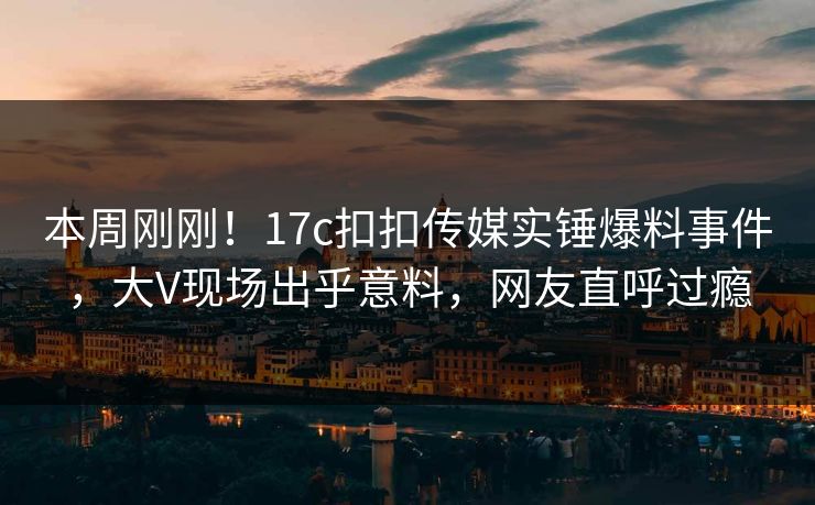 本周刚刚！17c扣扣传媒实锤爆料事件，大V现场出乎意料，网友直呼过瘾