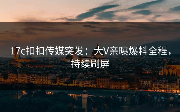 17c扣扣传媒突发：大V亲曝爆料全程，持续刷屏